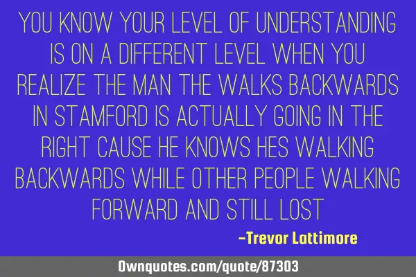 You know your level of understanding is on a different level when you realize the man the walks