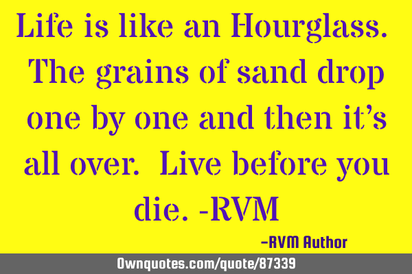 Life is like an Hourglass. The grains of sand drop one by one and then it’s all over. Live before
