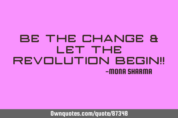 BE THE CHANGE & LET THE REVOLUTION BEGIN!!