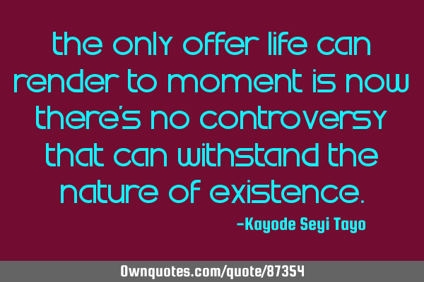 The only offer life can render to moment is now there