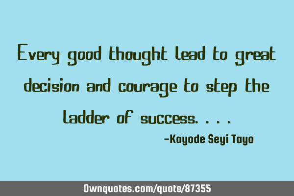 Every good thought lead to great decision and courage to step the ladder of