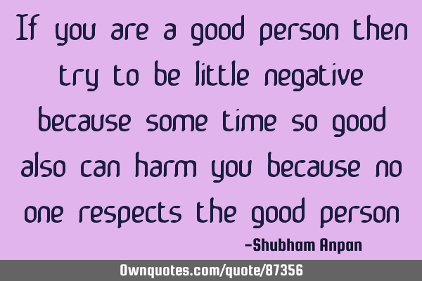If you are a good person then try to be little negative because some time so good also can harm you