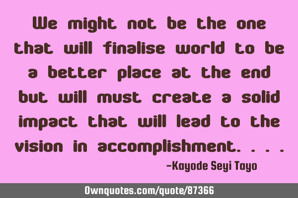 We might not be the one that will finalise world to be a better place at the end but will must