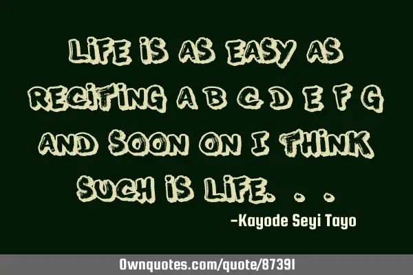 Life is as easy as reciting a b c d e f g and soon on I think such is