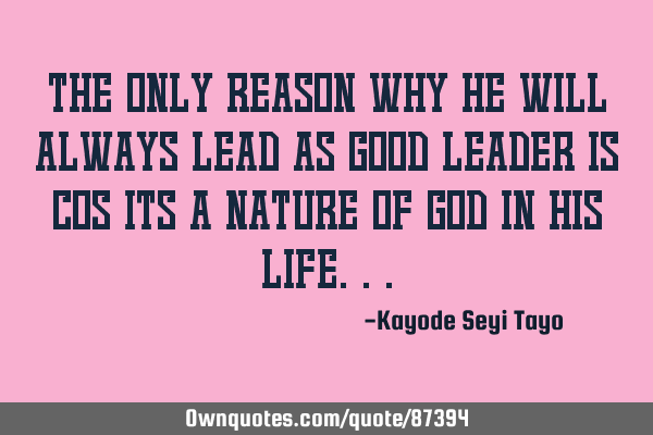 The only reason why he will always lead as good leader is cos its a nature of God in his