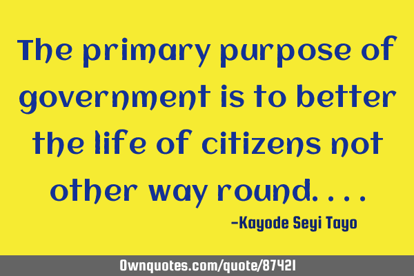 The primary purpose of government is to better the life of citizens not other way