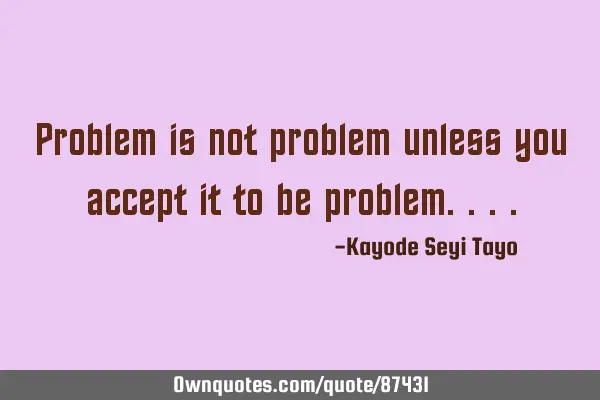 Problem is not problem unless you accept it to be