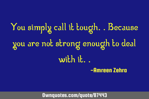 You simply call it tough..because you are not strong enough to deal with