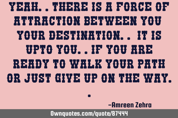 Yeah..there is a force of attraction between you & your destination.. it is upto you..if you are