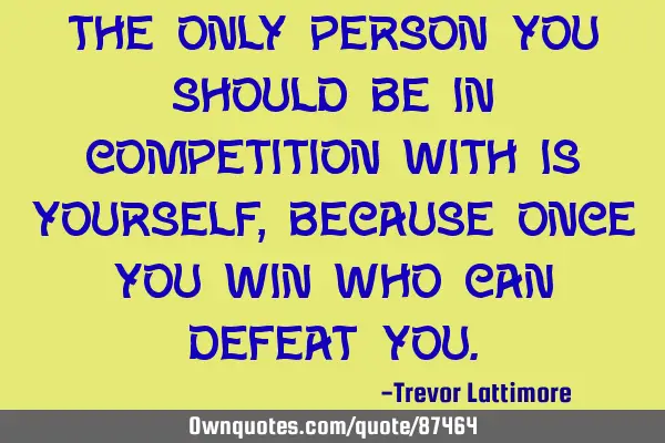 The only person you should be in competition with is yourself,because once you win who can defeat