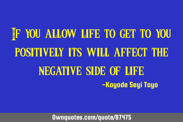 If you allow life to get to you positively its will affect the negative side of