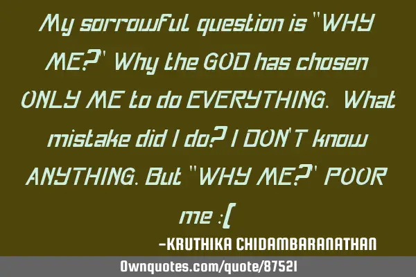My sorrowful question is "WHY ME?" Why the GOD has chosen ONLY ME to do EVERYTHING. What mistake
