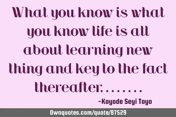 What you know is what you know life is all about learning new thing and key to the fact
