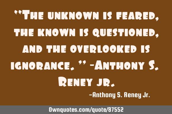 “The unknown is feared, the known is questioned, and the overlooked is ignorance.” -Anthony S. R