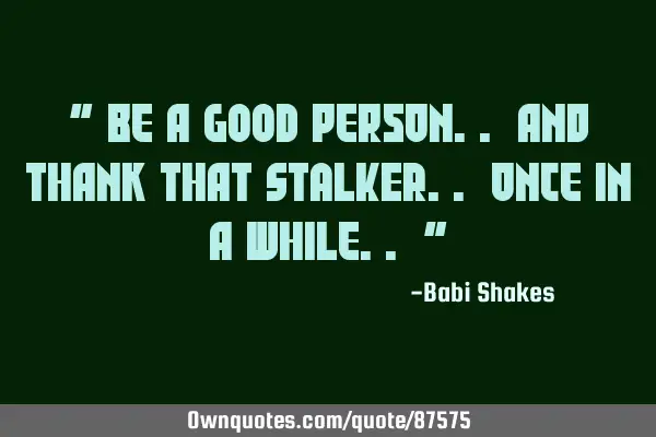 " Be a GOOD person.. and thank that STALKER.. once in a while.. "