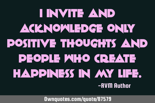 I invite and acknowledge only Positive thoughts and people who create Happiness in my L
