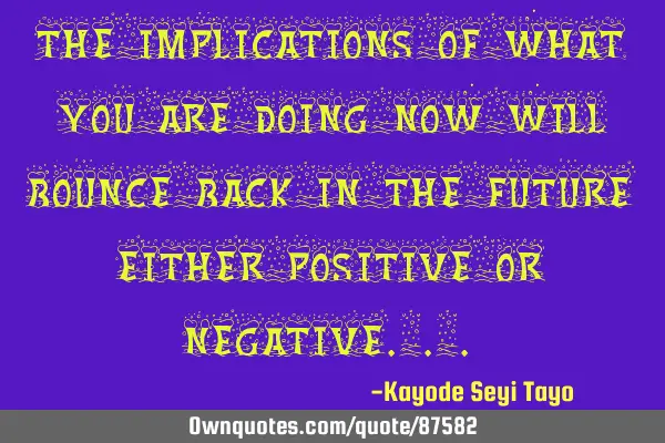 The implications of what you are doing now will bounce back in the future either positive or