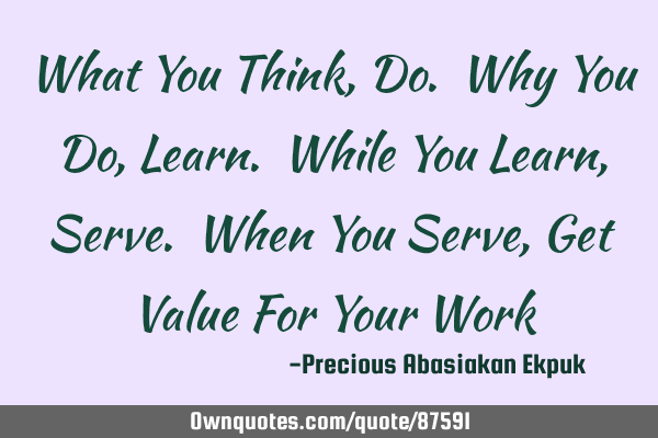What You Think, Do. Why You Do, Learn. While You Learn, Serve. When You Serve, Get Value For Your W