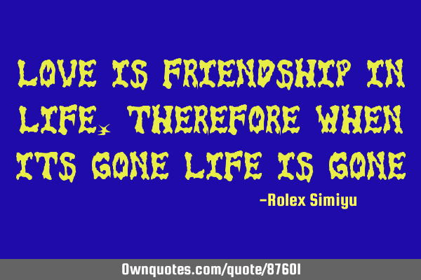 Love is friendship in life,therefore when its gone life is