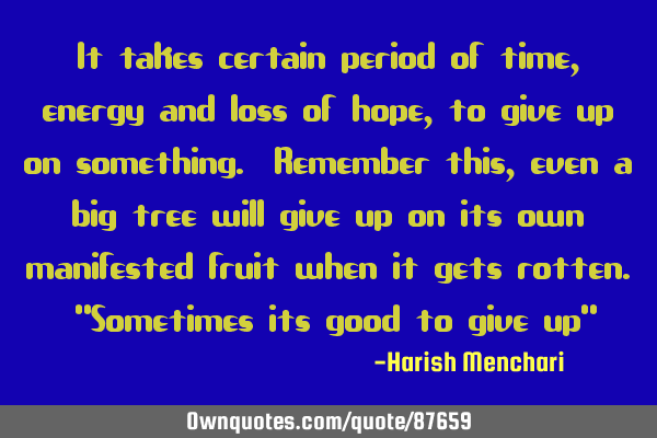 It takes certain period of time, energy and loss of hope, to give up on something. Remember this,