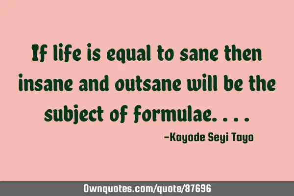 If life is equal to sane then insane and outsane will be the subject of