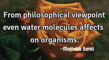 From philosophical viewpoint even water molecules affects on organisms.