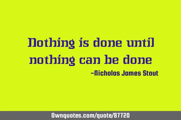 Nothing is done until nothing can be