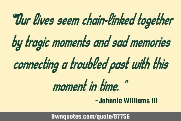 "Our lives seem chain-linked together by tragic moments and sad memories connecting a troubled past