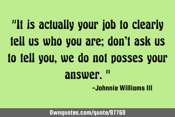 "It is actually your job to clearly tell us who you are; don