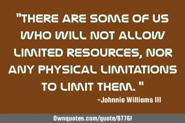 "There are some of us who will not allow limited resources, nor any physical limitations to limit