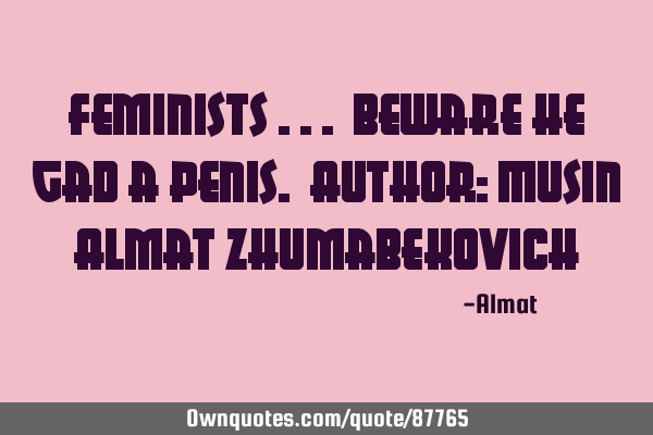 Feminists ... beware he gad a penis. Author: Musin Almat Z