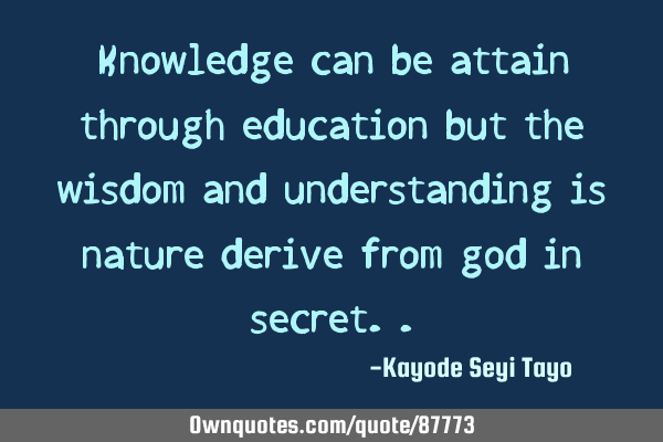 Knowledge can be attain through education but the wisdom and understanding is nature derive from