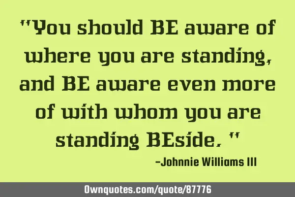"You should BE aware of where you are standing, and BE aware even more of with whom you are