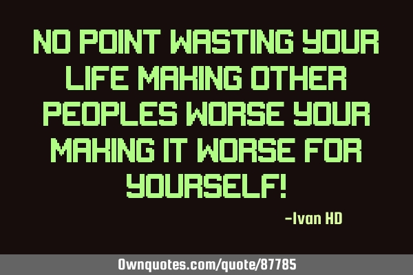 NO POINT WASTING YOUR LIFE MAKING OTHER PEOPLES WORSE YOUR MAKING IT WORSE FOR YOURSELF!