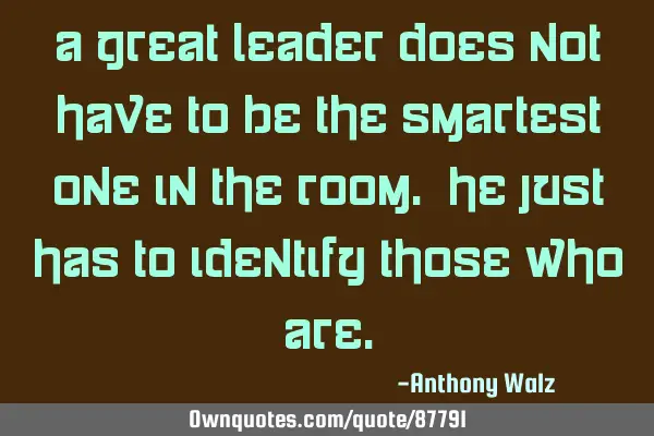 A great leader does not have to be the smartest one in the room. He just has to identify those who