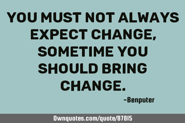 You must not always expect change, sometime you should bring