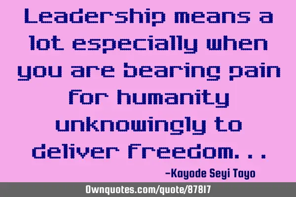 Leadership means a lot especially when you are bearing pain for humanity unknowingly to deliver