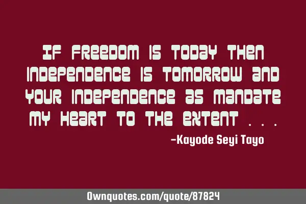 If freedom is today then independence is tomorrow and your independence as mandate my heart to the