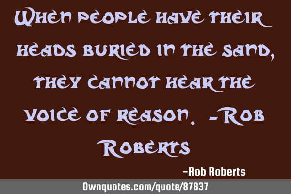 When people have their heads buried in the sand, they cannot hear the voice of reason. -Rob R