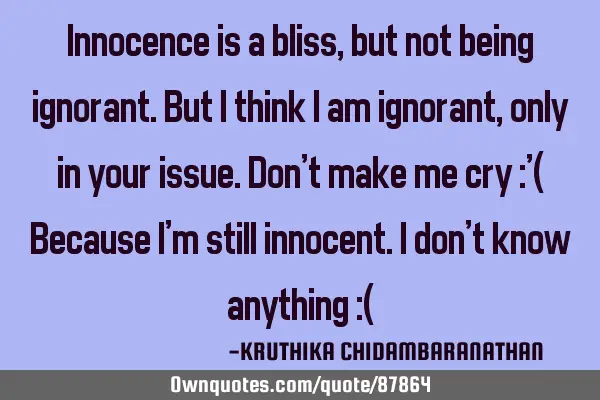 Innocence is a bliss,but not being ignorant.But I think I am ignorant,only in your issue.Don