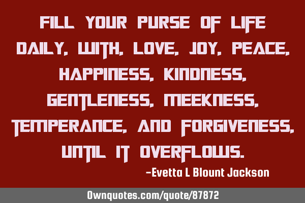 Fill your purse of life daily, with, love, joy, peace, happiness, kindness, gentleness, meekness,