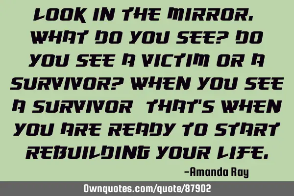 Look in the mirror. What do you see? Do you see a victim or a survivor? When you see a survivor;