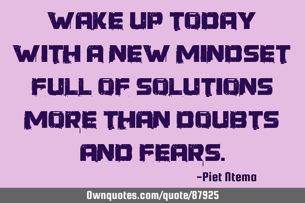 Wake up today with a new mindset full of solutions more than doubts and