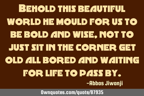 Behold this beautiful world he mould for us to be bold and wise, not to just sit in the corner get