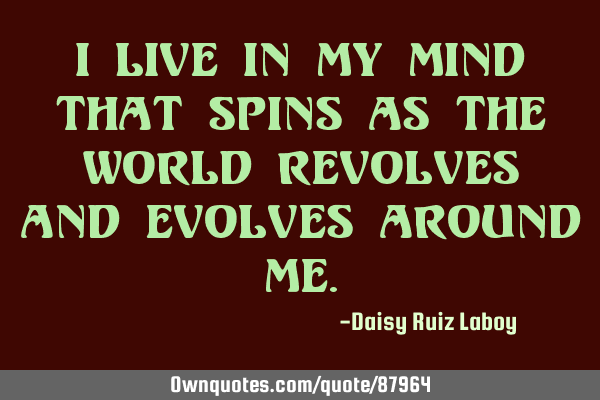 I live in my mind that spins as the world revolves and evolves around