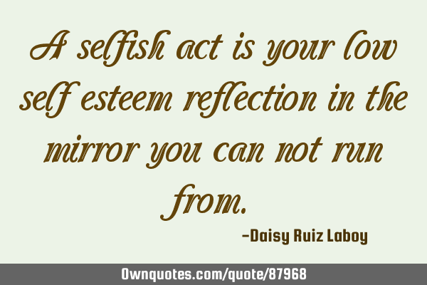 A selfish act is your low self esteem reflection in the mirror you can not run