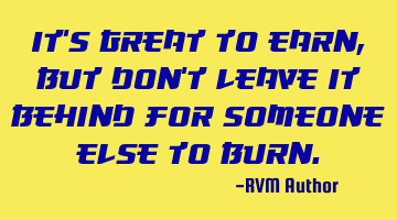 It’s great to earn, but don’t leave it behind for someone else to burn.