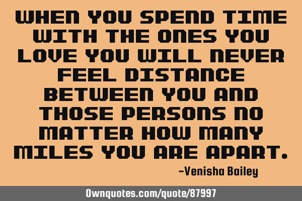 When you spend time with the ones you love you will never feel distance between you and those