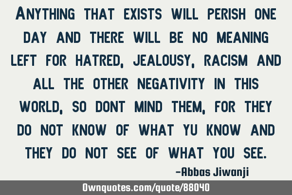 Anything that exists will perish one day and there will be no meaning left for hatred, jealousy,