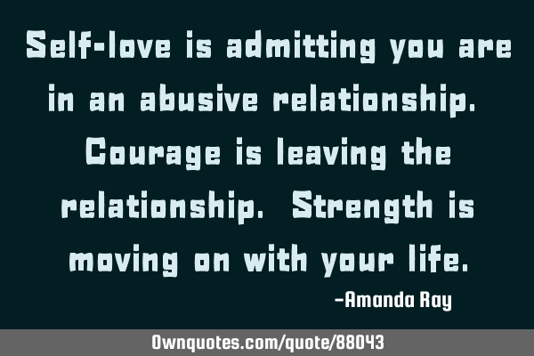Self-love is admitting you are in an abusive relationship. Courage is leaving the relationship. S